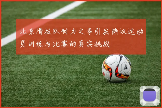 北京滑板队耐力之争引发热议运动员训练与比赛的真实挑战