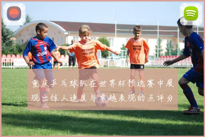 重庆乒乓球队在世界杯预选赛中展现出惊人速度与卓越表现的点评分析