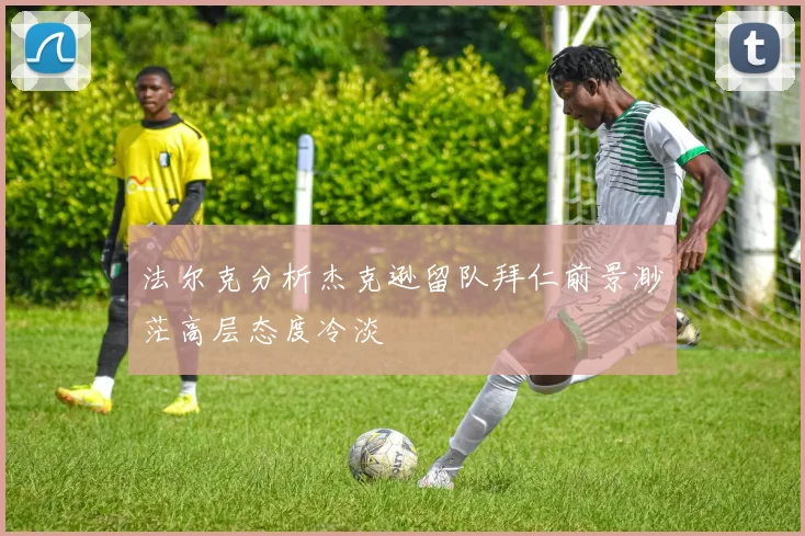 法尔克分析杰克逊留队拜仁前景渺茫高层态度冷淡