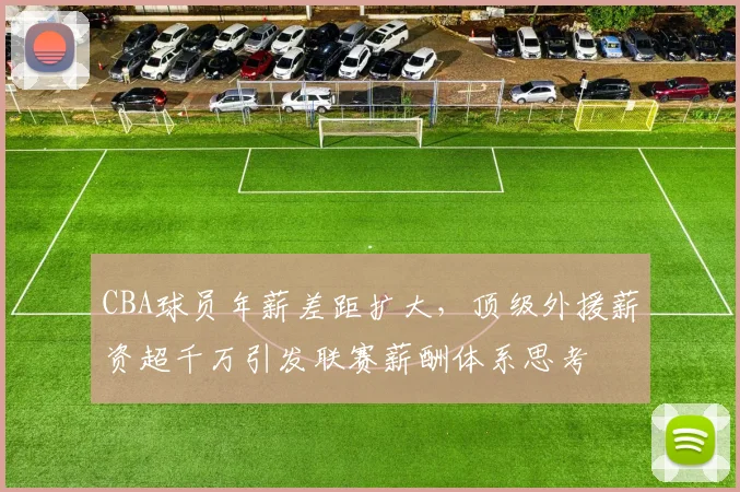 CBA球员年薪差距扩大，顶级外援薪资超千万引发联赛薪酬体系思考