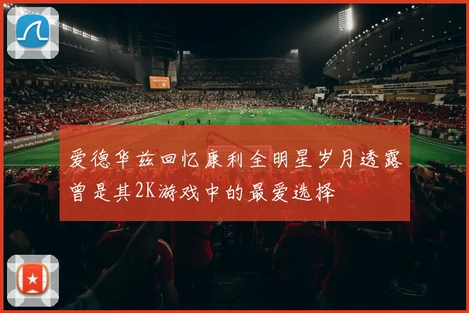 爱德华兹回忆康利全明星岁月透露曾是其2K游戏中的最爱选择