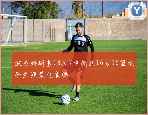 波杰姆斯基18投7中斩获16分15篮板平生涯最佳表现