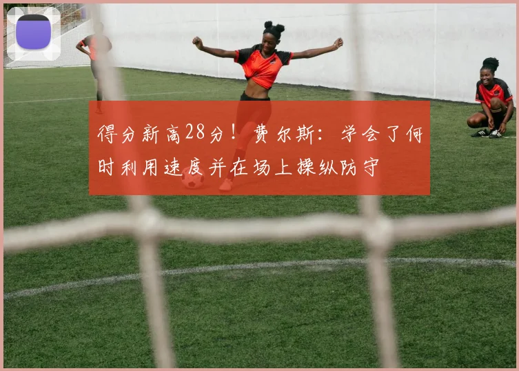 得分新高28分！费尔斯：学会了何时利用速度并在场上操纵防守