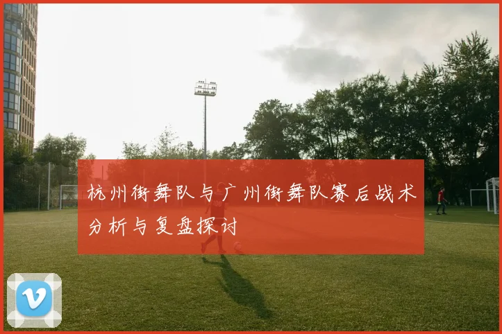 杭州街舞队与广州街舞队赛后战术分析与复盘探讨